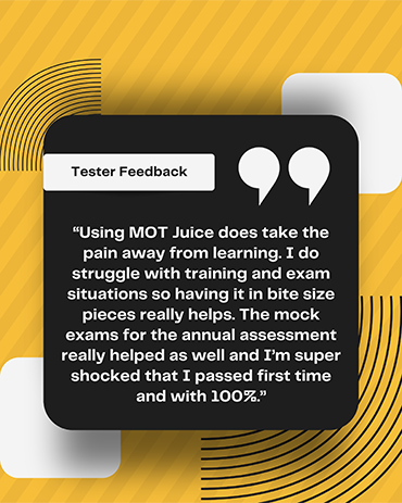 MOT tester quote: using MOT Juice does take the pain away from learning. I do struggle with training and exam situations so having it in bite size pieces really helps. The mock exams for the annual assessment really helped as well and I'm super shocked that I passed first time and with 100%