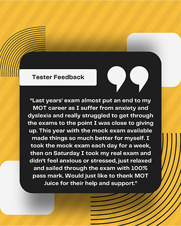 MOT tester quote: Last years exam almost put an end to my MOT career ad I suffer from anxiety and dyslexia and really struggled to get through the exams to the point I was close to giving up. This year with the mock exam available made things so much better for myself. I took the mock exam each day for a week, then on Saturday I took my real exam and didn't feel anxious or stressed, just relaxed and sailed through the exam with 100% pass mark. Would just like to thank MOT Juice for their help and support.
